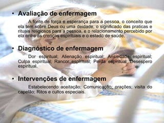 Avaliação de enfermagem A fonte de força e esperança para a pessoa, o conceito que ela tem sobre Deus ou uma deidade, o significado das praticas e rituais religiosos para a pessoa, e o relacionamento percebido por ela entre as crenças espirituais e o estado de saúde. Diagnóstico de enfermagem Dor espiritual; Alienação espiritual; Ansiedade espiritual; Culpa espiritual; Rancor espiritual; Perda espiritual; Desespero espiritual. Intervenções de enfermagem Estabelecendo aceitação; Comunicação; orações; visita do capelão; Ritos e cultos especiais. 