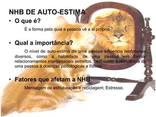 NHB DE AUTO-ESTIMA O que é? É a forma pela qual a pessoa vê a si própria. Qual a importância? O nível de auto-estima de uma pessoa influencia fenômenos diversos, como a habilidade de uma pessoa em formar relacionamentos interpessoais estreitos, bem como a resistência de uma pessoa à doenças psicológicas e físicas. Fatores que afetam a NHB Mensagem de estruturação e reciclagem; Estresse. 