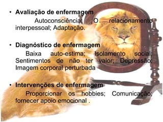 Avaliação de enfermagem Autoconsciência; O relacionamento interpessoal; Adaptação. Diagnóstico de enfermagem Baixa auto-estima; Isolamento social; Sentimentos de não ter valor; Depressão; Imagem corporal perturbada Intervenções de enfermagem Proporcionar os hobbies; Comunicação; fornecer apoio emocional . 