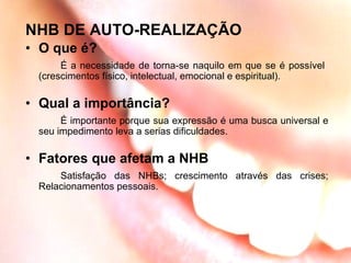 NHB DE AUTO-REALIZAÇÃO O que é? É a necessidade de torna-se naquilo em que se é possível  (crescimentos físico, intelectual, emocional e espiritual). Qual a importância? É importante porque sua expressão é uma busca universal e seu impedimento leva a serias dificuldades. Fatores que afetam a NHB Satisfação das NHBs; crescimento através das crises; Relacionamentos pessoais. 