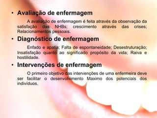Avaliação de enfermagem A avaliação de enfermagem é feita através da observação da satisfação das NHBs; crescimento através das crises; Relacionamentos pessoais.  Diagnóstico de enfermagem Enfado e apatia; Falta de espontaneidade; Desestruturação; Insatisfação quanto ao significado propósito da vida; Raiva e hostilidade. Intervenções de enfermagem O primeiro objetivo das intervenções de uma enfermeira deve ser facilitar o desenvolvimento Maximo dos potenciais dos indivíduos. 