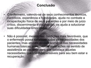 Conclusão O enfermeiro, valendo-se de seus conhecimentos técnicos, científicos, experiência e habilidades, ajuda no combate a incapacitação física de seus pacientes e por meio de juízo crítico, discernimento e diagnóstico, os ajuda a solucionar suas dificuldades emocionais. Não é possível, mesmo nas condições mais favoráveis, que o enfermeiro possa satisfazer todas as necessidades dos pacientes, mas através do conhecimento das necessidades humanas básicas pode orientar suas ações no sentido de assistência ao paciente para que satisfaça aquelas necessidades que são indispensáveis para seu bem estar e recuperação.  