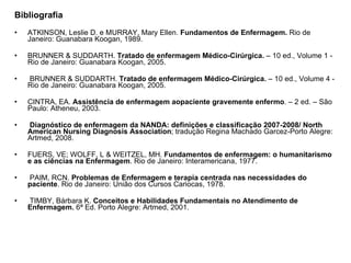 Bibliografia   ATKINSON, Leslie D. e MURRAY, Mary Ellen.  Fundamentos de Enfermagem.  Rio de Janeiro: Guanabara Koogan, 1989.    BRUNNER & SUDDARTH.  Tratado de enfermagem Médico-Cirúrgica.  – 10 ed., Volume 1 - Rio de Janeiro: Guanabara Koogan, 2005.     BRUNNER & SUDDARTH.  Tratado de enfermagem Médico-Cirúrgica.  – 10 ed., Volume 4 - Rio de Janeiro: Guanabara Koogan, 2005.    CINTRA, EA.  Assistência de enfermagem aopaciente gravemente enfermo . – 2 ed. – São Paulo: Atheneu, 2003.       Diagnóstico de enfermagem da NANDA: definições e classificação 2007-2008/ North American Nursing Diagnosis Association ; tradução Regina Machado Garcez-Porto Alegre: Artmed, 2008.   FUERS, VE; WOLFF, L & WEITZEL, MH.  Fundamentos de enfermagem: o humanitarismo e as ciências na Enfermagem . Rio de Janeiro: Interamericana, 1977.       PAIM, RCN.  Problemas de Enfermagem e terapia centrada nas necessidades do paciente . Rio de Janeiro: União dos Cursos Cariocas, 1978.     TIMBY, Bárbara K.  Conceitos e Habilidades Fundamentais no Atendimento de Enfermagem.  6ª Ed. Porto Alegre: Artmed, 2001. 