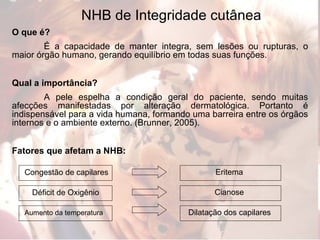 NHB de Integridade cutânea O que é? É a capacidade de manter integra, sem lesões ou rupturas, o maior órgão humano, gerando equilíbrio em todas suas funções.  Qual a importância? A pele espelha a condição geral do paciente, sendo muitas afecções manifestadas por alteração dermatológica. Portanto é indispensável para a vida humana, formando uma barreira entre os órgãos internos e o ambiente externo. (Brunner, 2005). Fatores que afetam a NHB: Congestão de capilares Déficit de Oxigênio Aumento da temperatura   Eritema Cianose Dilatação dos capilares 