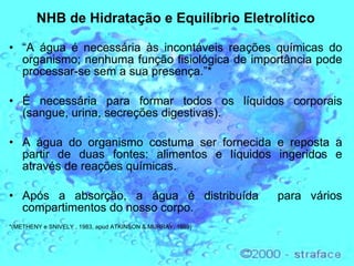 NHB de Hidratação e Equilíbrio Eletrolítico “ A água é necessária às incontáveis reações químicas do organismo; nenhuma função fisiológica de importância pode processar-se sem a sua presença.”* É necessária para formar todos os líquidos corporais (sangue, urina, secreções digestivas). A água do organismo costuma ser fornecida e reposta a partir de duas fontes: alimentos e líquidos ingeridos e através de reações químicas.  Após a absorção, a água é distribuída  para vários compartimentos do nosso corpo.  *( METHENY e SNIVELY , 1983, apud ATKINSON & MURRAY, 1989)  