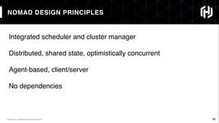 21
NOMAD DESIGN PRINCIPLES
21HashiCorp conﬁdential do not distribute
Integrated scheduler and cluster manager
Distributed, shared state, optimistically concurrent
Agent-based, client/server
No dependencies
 