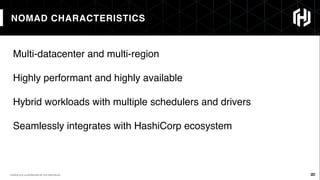 22
NOMAD CHARACTERISTICS
22HashiCorp conﬁdential do not distribute
Multi-datacenter and multi-region
Highly performant and highly available
Hybrid workloads with multiple schedulers and drivers
Seamlessly integrates with HashiCorp ecosystem
 