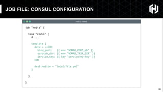 36
redis.nomad
JOB FILE: CONSUL CONFIGURATION
job "redis" {
task "redis" {
# ...
template {
data = <<EOH
bind_port: {{ env "NOMAD_PORT_db" }}
scratch_dir: {{ env "NOMAD_TASK_DIR" }}
service_key: {{ key "service/my-key" }}
EOH
destination = "local/file.yml"
}
}
}
 