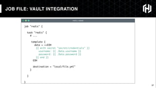 37
redis.nomad
JOB FILE: VAULT INTEGRATION
job "redis" {
task "redis" {
# ...
template {
data = <<EOH
{{ with secret "secret/credentials" }}
username: {{ .Data.username }}
password: {{ .Data.password }}
{{ end }}
EOH
destination = "local/file.yml"
}
}
}
 
