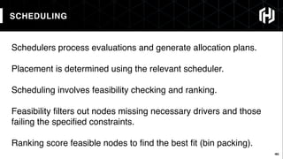 44
SCHEDULING
44
Schedulers process evaluations and generate allocation plans.
Placement is determined using the relevant scheduler.
Scheduling involves feasibility checking and ranking.
Feasibility ﬁlters out nodes missing necessary drivers and those
failing the speciﬁed constraints.
Ranking score feasible nodes to ﬁnd the best ﬁt (bin packing).
 