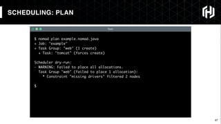 47
$ nomad plan example.nomad.java
+ Job: "example"
+ Task Group: "web" (1 create)
+ Task: "tomcat" (forces create)
Scheduler dry-run:
- WARNING: Failed to place all allocations.
Task Group "web" (failed to place 1 allocation):
* Constraint "missing drivers" filtered 2 nodes
$
Text
SCHEDULING: PLAN
 