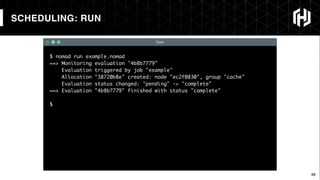 48
$ nomad run example.nomad
==> Monitoring evaluation "4b8b7779"
Evaluation triggered by job "example"
Allocation "38720b8e" created: node "ec2f0830", group "cache"
Evaluation status changed: "pending" -> "complete"
==> Evaluation "4b8b7779" finished with status "complete"
$
Text
SCHEDULING: RUN
 