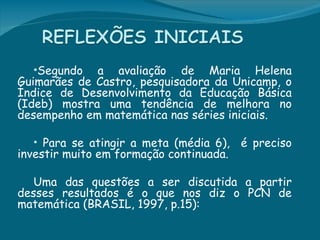 •Segundo   a avaliação de Maria Helena
Guimarães de Castro, pesquisadora da Unicamp, o
Índice de Desenvolvimento da Educação Básica
(Ideb) mostra uma tendência de melhora no
desempenho em matemática nas séries iniciais.

  • Para se atingir a meta (média 6),    é preciso
investir muito em formação continuada.

   Uma das questões a ser discutida a partir
desses resultados é o que nos diz o PCN de
matemática (BRASIL, 1997, p.15): 
 