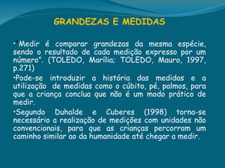 GRANDEZAS E MEDIDAS
 
•“Medir é comparar grandezas da mesma espécie,
sendo o resultado de cada medição expresso por um
número”. (TOLEDO, Marília; TOLEDO, Mauro, 1997,
p.271)
•Pode-se introduzir a história das medidas e a
utilização de medidas como o cúbito, pé, palmos, para
que a criança conclua que não é um modo prático de
medir.
•Segundo Duhalde e Cuberes (1998) torna-se
necessário a realização de medições com unidades não
convencionais, para que as crianças percorram um
caminho similar ao da humanidade até chegar a medir.
 