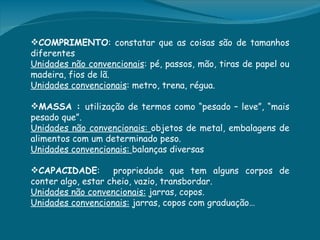 COMPRIMENTO: constatar que as coisas são de tamanhos
diferentes
Unidades não convencionais: pé, passos, mão, tiras de papel ou
madeira, fios de lã.
Unidades convencionais: metro, trena, régua.
 
MASSA : utilização de termos como “pesado – leve”, “mais
pesado que”. 
Unidades não convencionais: objetos de metal, embalagens de
alimentos com um determinado peso.
Unidades convencionais: balanças diversas

CAPACIDADE:        propriedade que tem alguns corpos de
conter algo, estar cheio, vazio, transbordar.
Unidades não convencionais: jarras, copos.
Unidades convencionais: jarras, copos com graduação…
 