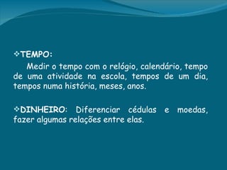 TEMPO:
   Medir o tempo com o relógio, calendário, tempo
de uma atividade na escola, tempos de um dia,
tempos numa história, meses, anos.

DINHEIRO:      Diferenciar cédulas   e   moedas,
fazer algumas relações entre elas.
 