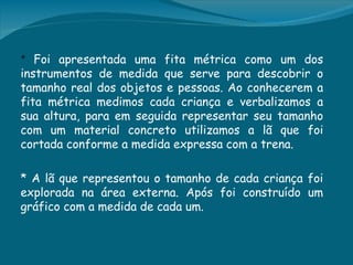 * Foi apresentada uma fita métrica como um dos
instrumentos de medida que serve para descobrir o
tamanho real dos objetos e pessoas. Ao conhecerem a
fita métrica medimos cada criança e verbalizamos a
sua altura, para em seguida representar seu tamanho
com um material concreto utilizamos a lã que foi
cortada conforme a medida expressa com a trena.

* A lã que representou o tamanho de cada criança foi
explorada na área externa. Após foi construído um
gráfico com a medida de cada um.
 