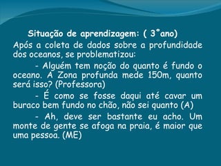 Situação de aprendizagem: ( 3˚ano)
Após a coleta de dados sobre a profundidade
dos oceanos, se problematizou:
      - Alguém tem noção do quanto é fundo o
oceano. A Zona profunda mede 150m, quanto
será isso? (Professora)
      - É como se fosse daqui até cavar um
buraco bem fundo no chão, não sei quanto (A)
      - Ah, deve ser bastante eu acho. Um
monte de gente se afoga na praia, é maior que
uma pessoa. (ME)
 