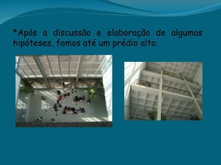 *Após a discussão e elaboração de algumas
hipóteses, fomos até um prédio alto.
 
