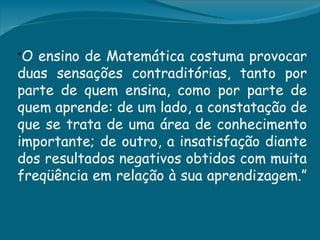 “O ensino de Matemática costuma provocar
duas sensações contraditórias, tanto por
parte de quem ensina, como por parte de
quem aprende: de um lado, a constatação de
que se trata de uma área de conhecimento
importante; de outro, a insatisfação diante
dos resultados negativos obtidos com muita
freqüência em relação à sua aprendizagem.”
 