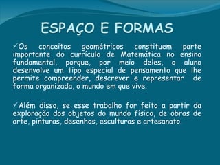 Os    conceitos geométricos constituem parte
importante do currículo de Matemática no ensino
fundamental, porque, por meio deles, o aluno
desenvolve um tipo especial de pensamento que lhe
permite compreender, descrever e representar de
forma organizada, o mundo em que vive.

Além disso, se esse trabalho for feito a partir da
exploração dos objetos do mundo físico, de obras de
arte, pinturas, desenhos, esculturas e artesanato.
 