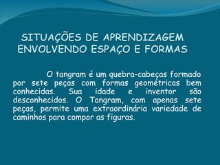 O tangram é um quebra-cabeças formado
por sete peças com formas geométricas bem
conhecidas.   Sua   idade     e  inventor  são
desconhecidos. O Tangram, com apenas sete
peças, permite uma extraordinária variedade de
caminhos para compor as figuras.
 