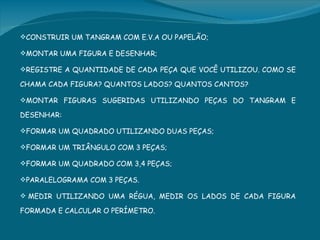 CONSTRUIR UM TANGRAM COM E.V.A OU PAPELÃO;

MONTAR UMA FIGURA E DESENHAR;

REGISTRE A QUANTIDADE DE CADA PEÇA QUE VOCÊ UTILIZOU. COMO SE

CHAMA CADA FIGURA? QUANTOS LADOS? QUANTOS CANTOS?

MONTAR FIGURAS SUGERIDAS UTILIZANDO PEÇAS DO TANGRAM E

DESENHAR:

FORMAR UM QUADRADO UTILIZANDO DUAS PEÇAS;

FORMAR UM TRIÂNGULO COM 3 PEÇAS;

FORMAR UM QUADRADO COM 3,4 PEÇAS;

PARALELOGRAMA COM 3 PEÇAS.

 MEDIR UTILIZANDO UMA RÉGUA, MEDIR OS LADOS DE CADA FIGURA

FORMADA E CALCULAR O PERÍMETRO.
 