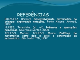BRIZUELA, Bárbara. Desenvolvimento matemático na
criança: explorando notações. Porto Alegre: Artmed,
2006.  
NUNES, Teresinha. [et. al.]. Números e operações
numéricas. São Paulo: Cortez, 2005. 
TOLEDO, Marília; TOLEDO, Mauro. Didática da
matemática como dois e dois: a construção da
matemática. São Paulo: FTD, 1997.
 
