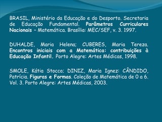 BRASIL, Ministério da Educação e do Desporto. Secretaria
de Educação Fundamental. Parâmetros Curriculares
Nacionais – Matemática. Brasília: MEC/SEF, v. 3. 1997.

DUHALDE, Maria Helena; CUBERES, Maria Tereza.
Encontros iniciais com a Matemática: contribuições à
Educação Infantil. Porto Alegre: Artes Médicas, 1998.

SMOLE, Kátia Stocco; DINIZ, Maria Ignez: CÂNDIDO,
Patrícia. Figuras e Formas. Coleção de Matemática de 0 a 6.
Vol. 3. Porto Alegre: Artes Médicas, 2003.
 