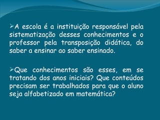A escola é a instituição responsável pela
sistematização desses conhecimentos e o
professor pela transposição didática, do
saber a ensinar ao saber ensinado.

Que conhecimentos são esses, em se
tratando dos anos iniciais? Que conteúdos
precisam ser trabalhados para que o aluno
seja alfabetizado em matemática?
 