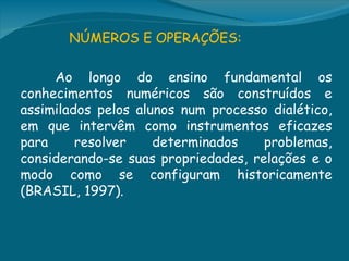 NÚMEROS E OPERAÇÕES:

     Ao longo do ensino fundamental os
conhecimentos numéricos são construídos e
assimilados pelos alunos num processo dialético,
em que intervêm como instrumentos eficazes
para     resolver    determinados    problemas,
considerando-se suas propriedades, relações e o
modo como se configuram historicamente
(BRASIL, 1997).
 