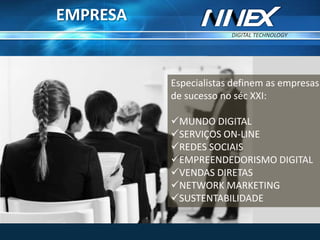DIGITAL TECHNOLOGY
TM
Especialistas definem as empresas
de sucesso no séc XXI:
MUNDO DIGITAL
SERVIÇOS ON-LINE
REDES SOCIAIS
EMPREENDEDORISMO DIGITAL
VENDAS DIRETAS
NETWORK MARKETING
SUSTENTABILIDADE
EMPRESA
 