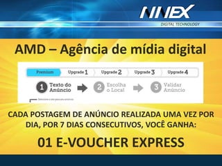 DIGITAL TECHNOLOGY
TM
CADA POSTAGEM DE ANÚNCIO REALIZADA UMA VEZ POR
DIA, POR 7 DIAS CONSECUTIVOS, VOCÊ GANHA:
01 E-VOUCHER EXPRESS
AMD – Agência de mídia digital
 