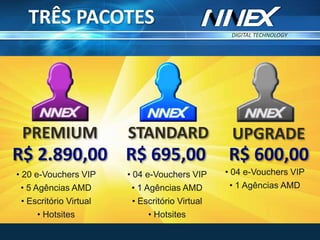 DIGITAL TECHNOLOGY
TM
• 04 e-Vouchers VIP
• 1 Agências AMD
• Escritório Virtual
• Hotsites
R$ 695,00
STANDARDPREMIUM
• 20 e-Vouchers VIP
• 5 Agências AMD
• Escritório Virtual
• Hotsites
R$ 2.890,00
UPGRADE
R$ 600,00
• 04 e-Vouchers VIP
• 1 Agências AMD
TRÊS PACOTES
 