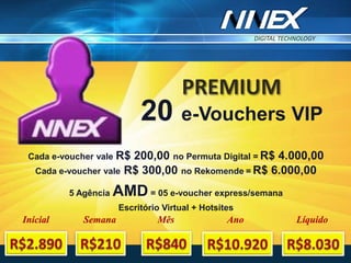 DIGITAL TECHNOLOGY
TM
PREMIUM
20 e-Vouchers VIP
Cada e-voucher vale R$ 200,00 no Permuta Digital = R$ 4.000,00
Cada e-voucher vale R$ 300,00 no Rekomende = R$ 6.000,00
5 Agência AMD = 05 e-voucher express/semana
Escritório Virtual + Hotsites
Inicial Semana Mês Ano Líquido
 