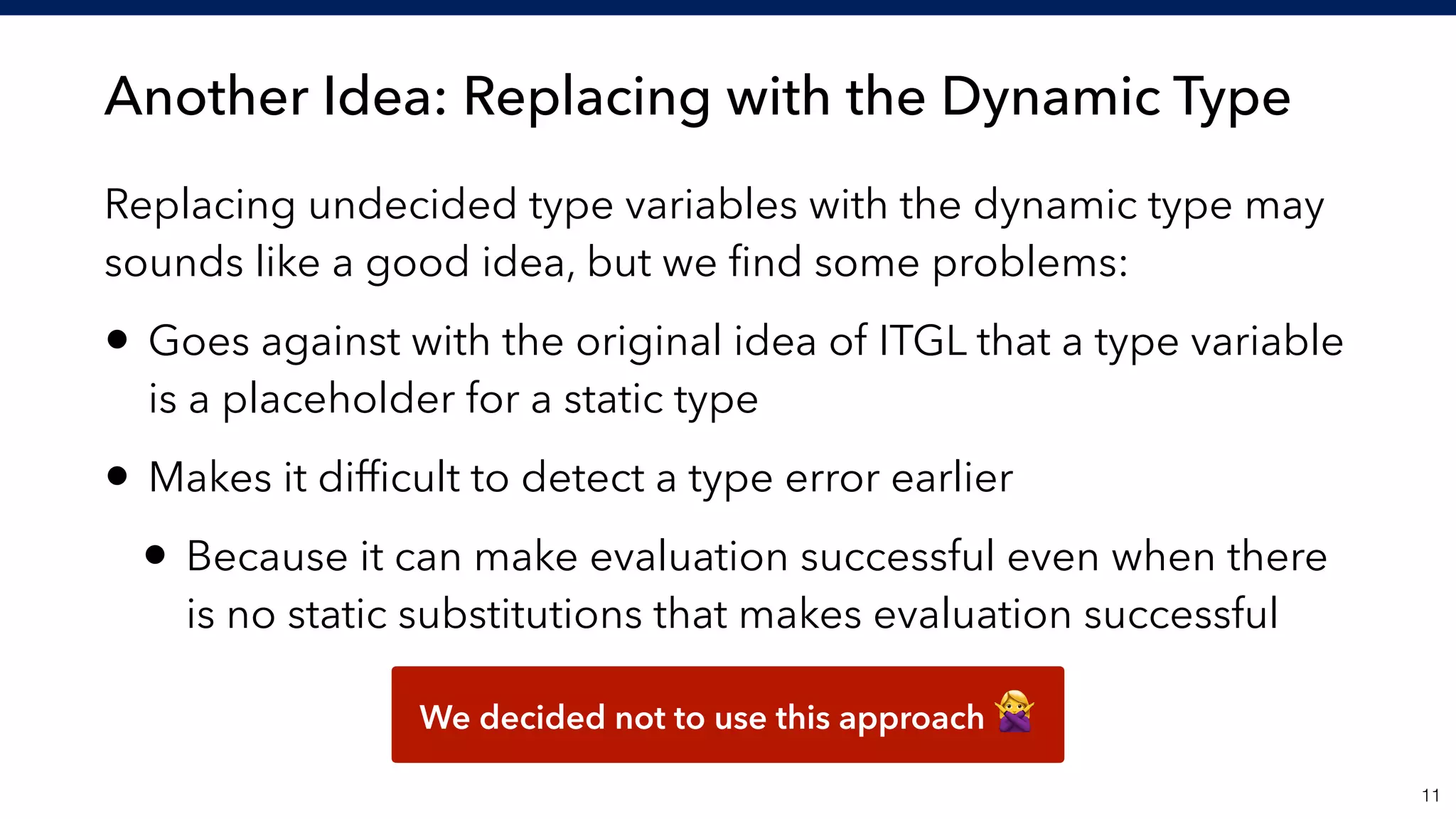 Another Idea: Replacing with the Dynamic Type
!11
Replacing undecided type variables with the dynamic type may
sounds like a good idea, but we ﬁnd some problems:
• Goes against with the original idea of ITGL that a type variable
is a placeholder for a static type
• Makes it difﬁcult to detect a type error earlier
• Because it can make evaluation successful even when there
is no static substitutions that makes evaluation successful
We decided not to use this approach "
 