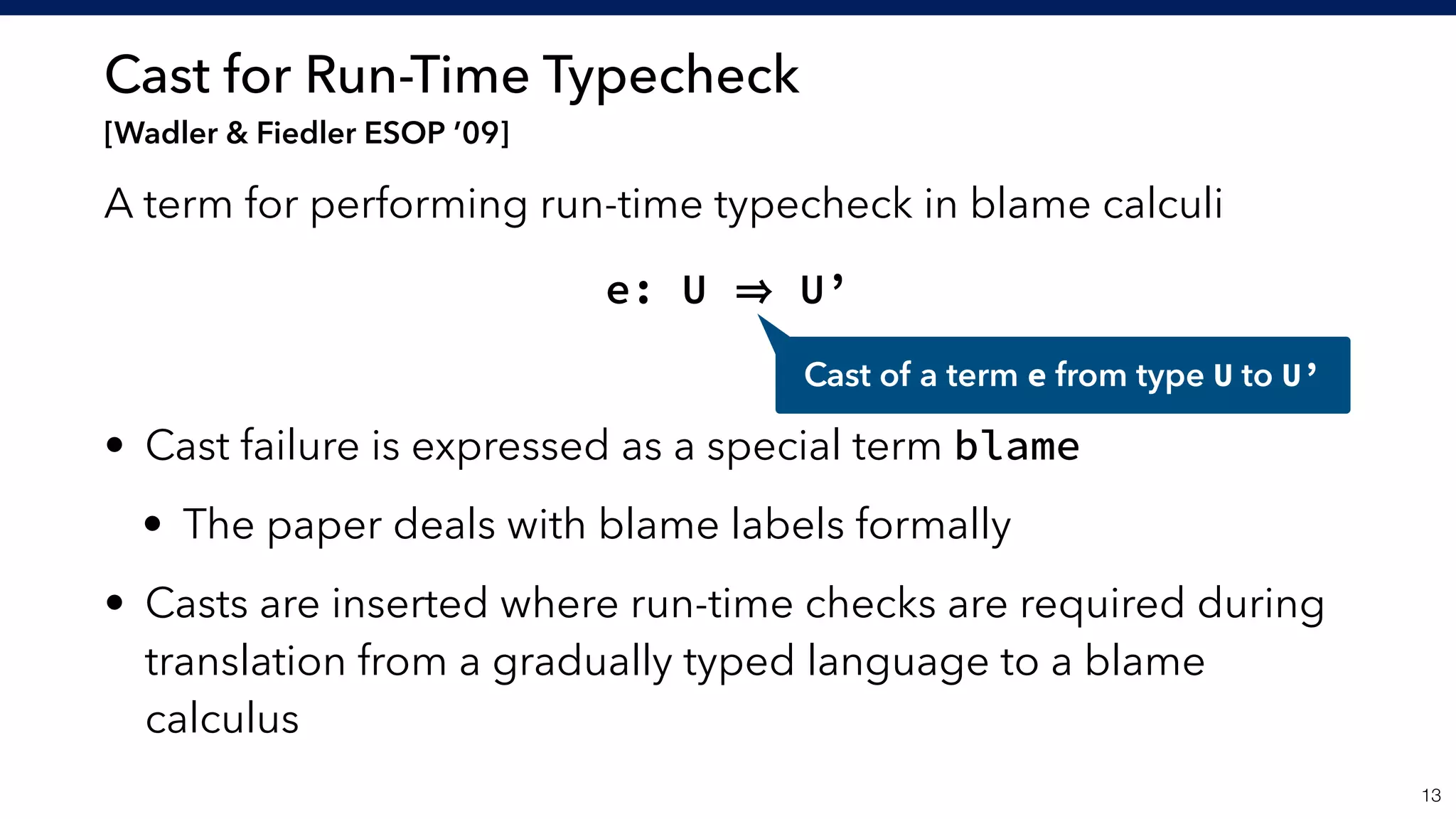 Cast for Run-Time Typecheck 
[Wadler & Fiedler ESOP ’09]
A term for performing run-time typecheck in blame calculi
e: U U’
• Cast failure is expressed as a special term blame
• The paper deals with blame labels formally
• Casts are inserted where run-time checks are required during
translation from a gradually typed language to a blame
calculus
!13
Cast of a term e from type U to U’
 