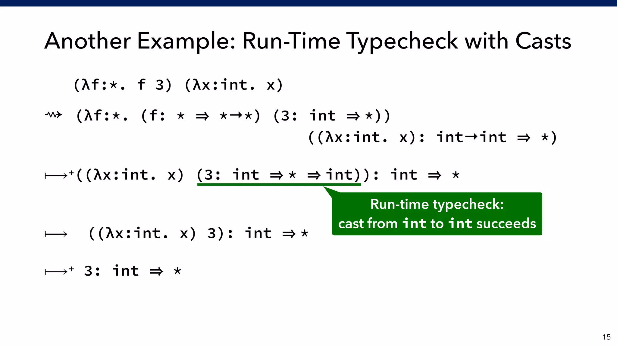 Another Example: Run-Time Typecheck with Casts
!15
(λf:*. f 3) (λx:int. x)
⇝ (λf:*. (f: * *→*) (3: int *)) 
                 ((λx:int. x): int→int *)
 
⟼+((λx:int. x) (3: int * int)): int *
 
⟼ ((λx:int. x) 3): int *
⟼+ 3: int *
Run-time typecheck:
cast from int to int succeeds
 