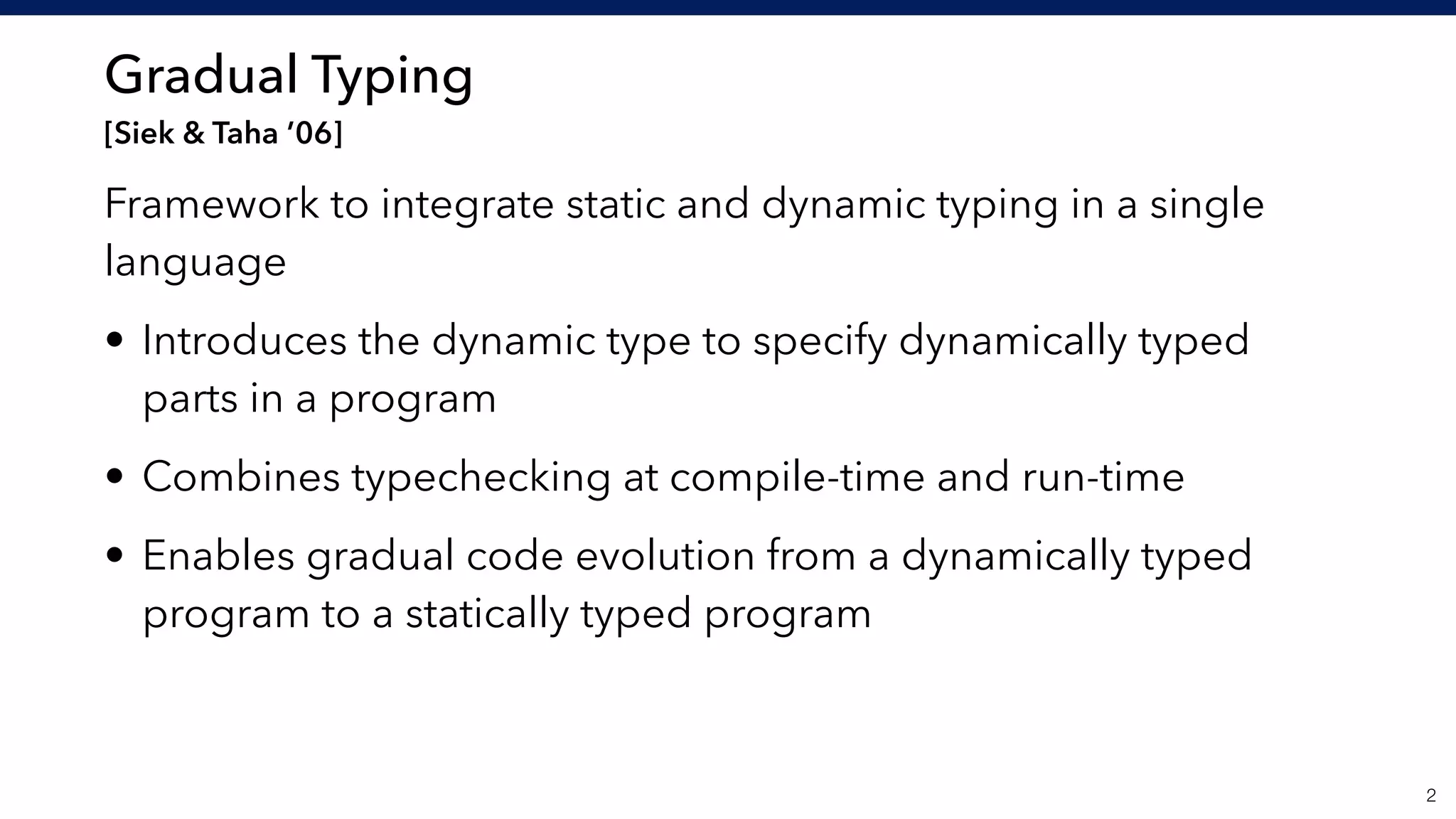 Gradual Typing 
[Siek & Taha ’06]
Framework to integrate static and dynamic typing in a single
language
• Introduces the dynamic type to specify dynamically typed
parts in a program
• Combines typechecking at compile-time and run-time
• Enables gradual code evolution from a dynamically typed
program to a statically typed program
!2
 