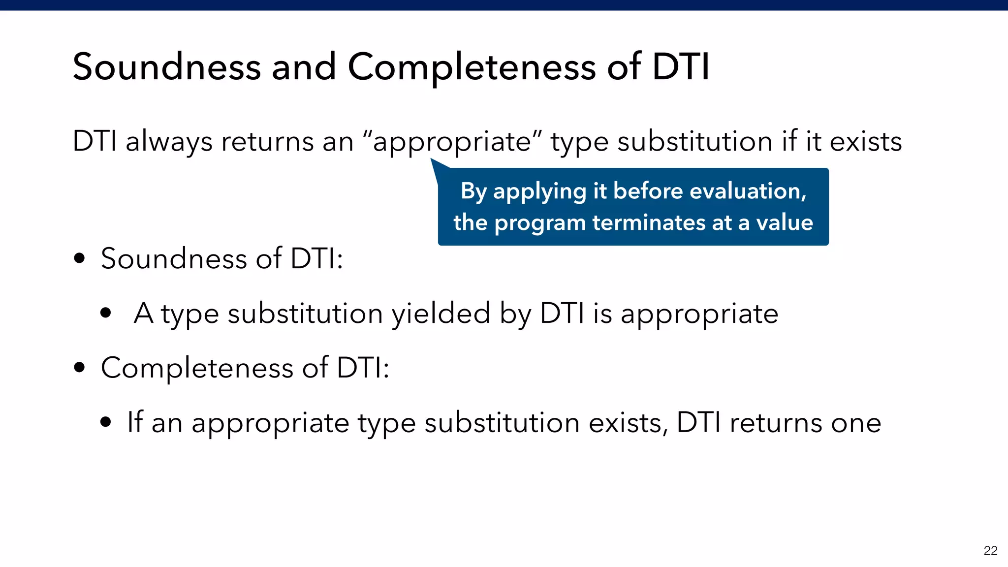 Soundness and Completeness of DTI
DTI always returns an “appropriate” type substitution if it exists 
 
• Soundness of DTI:
• A type substitution yielded by DTI is appropriate
• Completeness of DTI:
• If an appropriate type substitution exists, DTI returns one
!22
By applying it before evaluation, 
the program terminates at a value
 