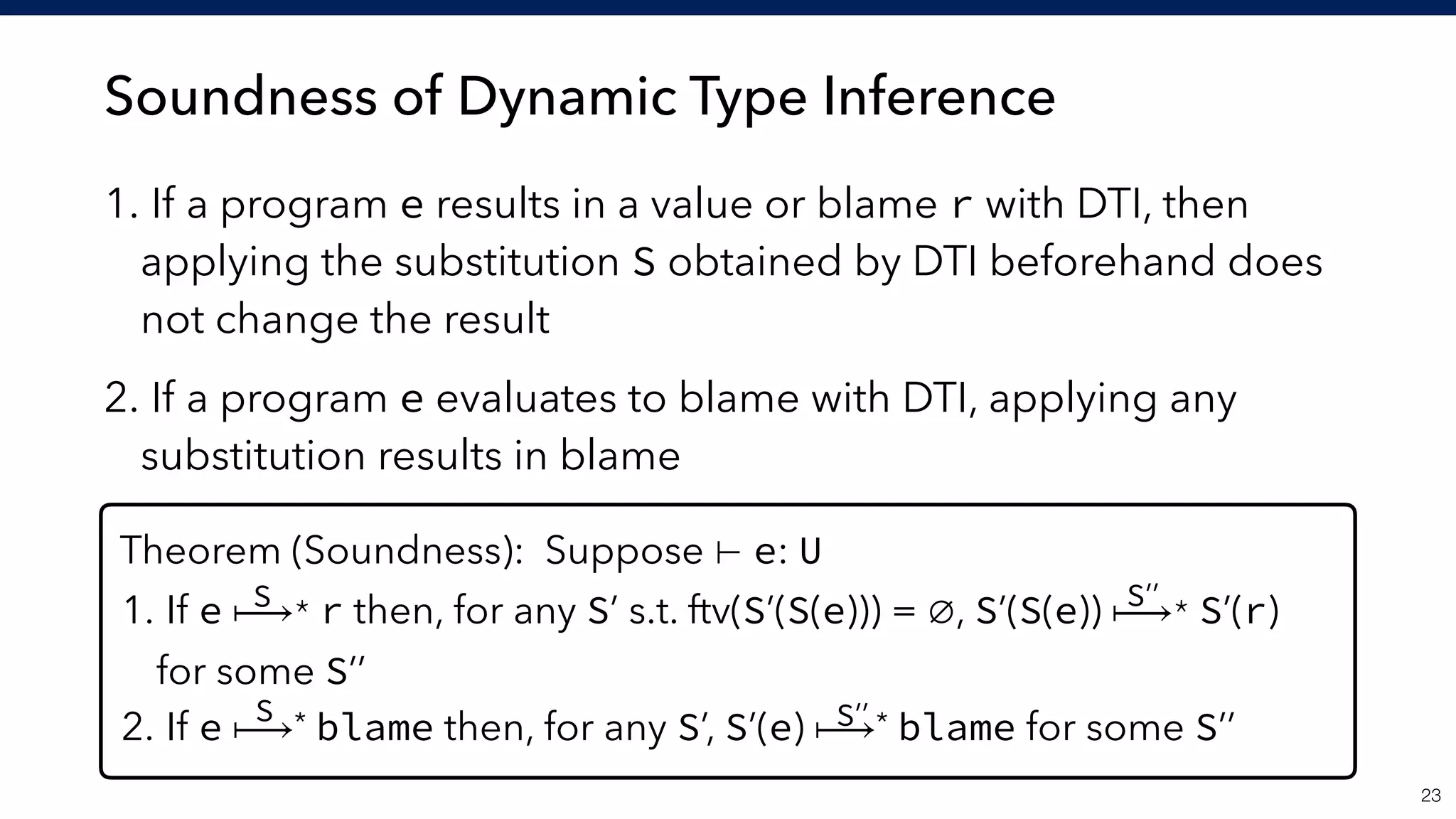 Soundness of Dynamic Type Inference
1. If a program e results in a value or blame r with DTI, then
applying the substitution S obtained by DTI beforehand does
not change the result
2. If a program e evaluates to blame with DTI, applying any
substitution results in blame
!23
Theorem (Soundness): Suppose ⊢ e: U
1. If e ⟼* r then, for any S’ s.t. ftv(S’(S(e))) = ∅, S’(S(e)) ⟼* S’(r) 
for some S’’
2. If e ⟼* blame then, for any S’, S’(e) ⟼* blame for some S’’
S
S
S’’
S’’
 
