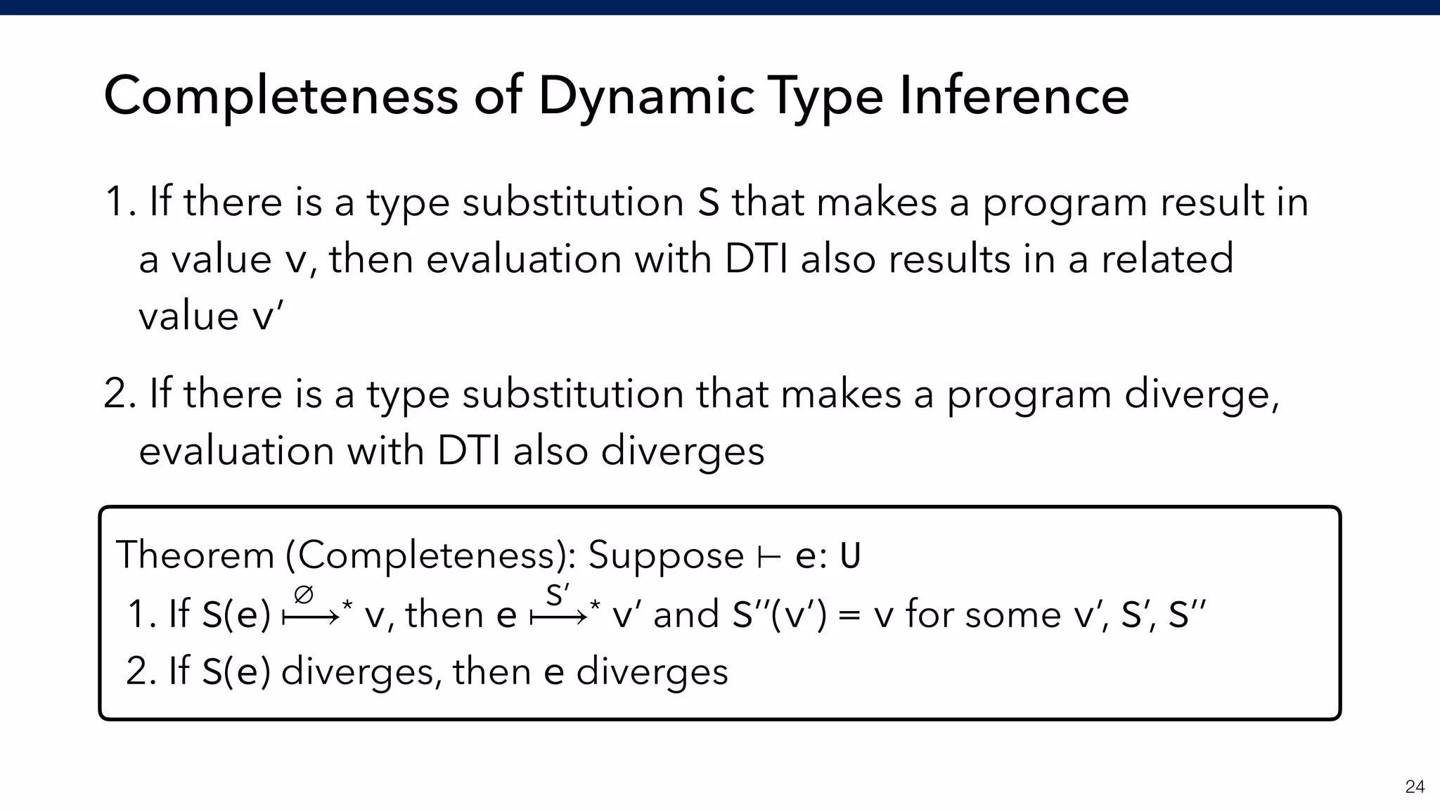 Completeness of Dynamic Type Inference
1. If there is a type substitution S that makes a program result in
a value v, then evaluation with DTI also results in a related
value v’
2. If there is a type substitution that makes a program diverge,
evaluation with DTI also diverges
!24
Theorem (Completeness): Suppose ⊢ e: U
1. If S(e) ⟼* v, then e ⟼* v’ and S’’(v’) = v for some v’, S’, S’’
2. If S(e) diverges, then e diverges
∅ S’
 