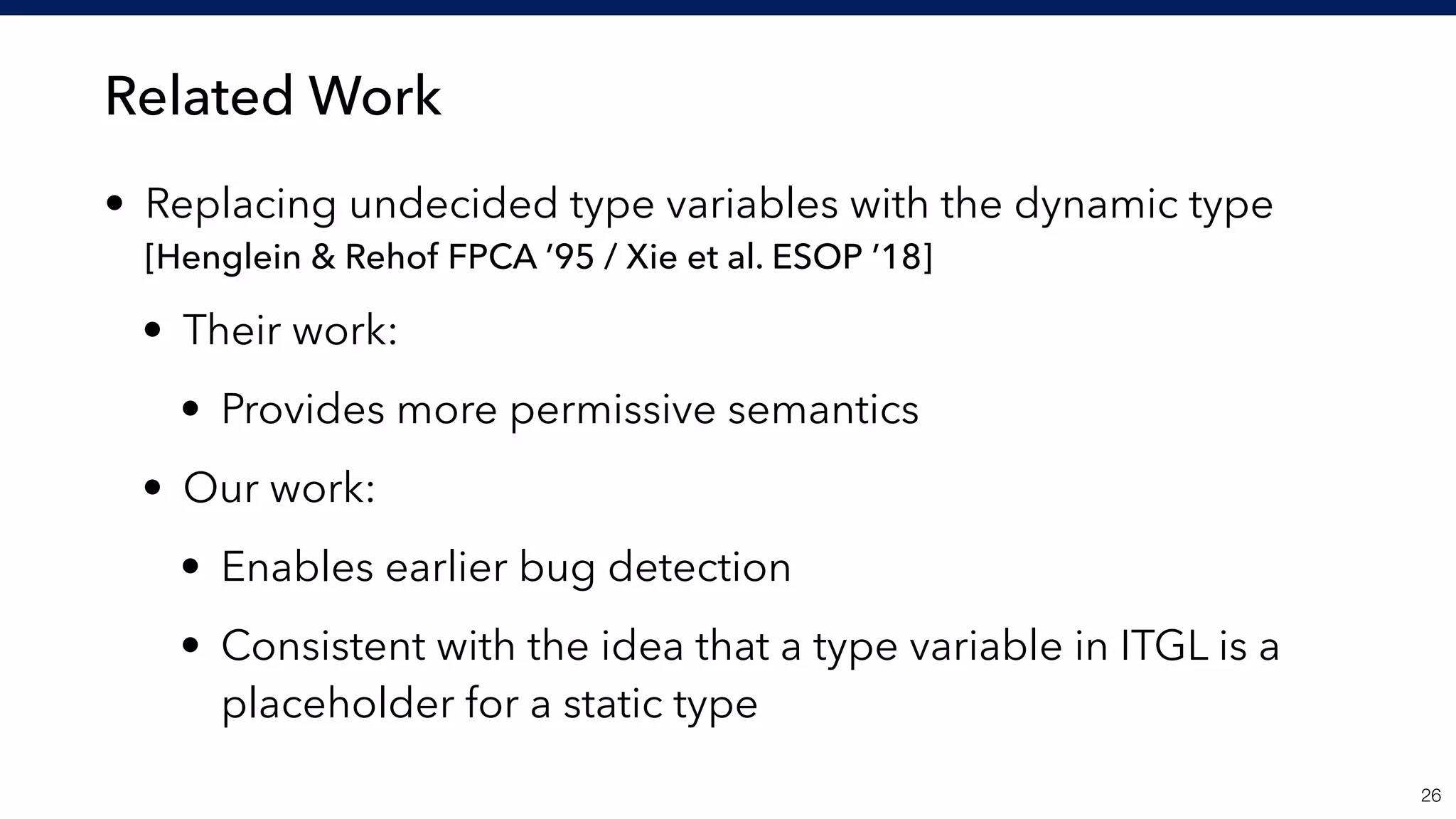 Related Work
• Replacing undecided type variables with the dynamic type 
[Henglein & Rehof FPCA ’95 / Xie et al. ESOP ’18]
• Their work:
• Provides more permissive semantics
• Our work:
• Enables earlier bug detection
• Consistent with the idea that a type variable in ITGL is a
placeholder for a static type
!26
 