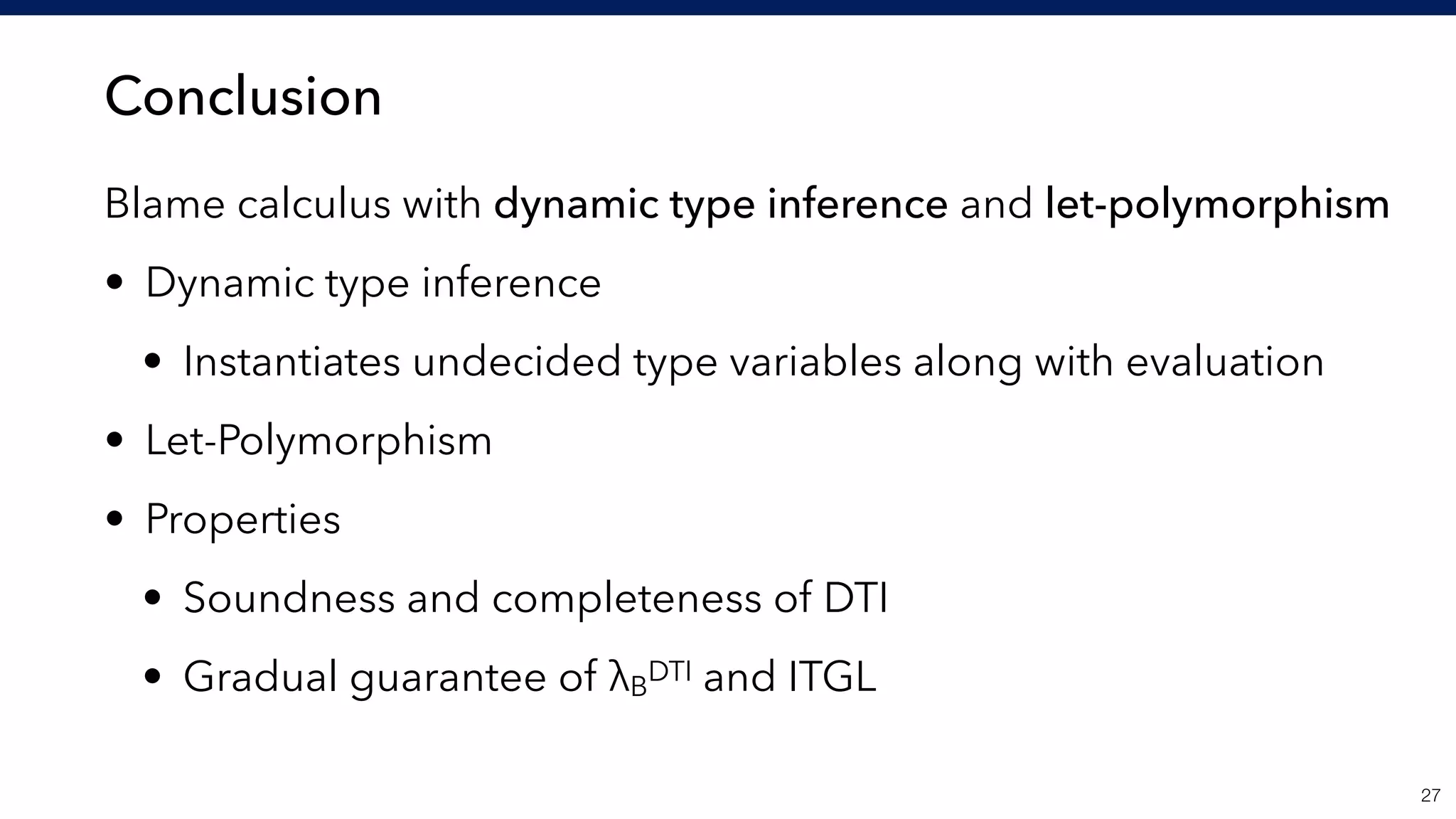 Conclusion
Blame calculus with dynamic type inference and let-polymorphism
• Dynamic type inference
• Instantiates undecided type variables along with evaluation
• Let-Polymorphism
• Properties
• Soundness and completeness of DTI
• Gradual guarantee of λB
DTI and ITGL
!27
 