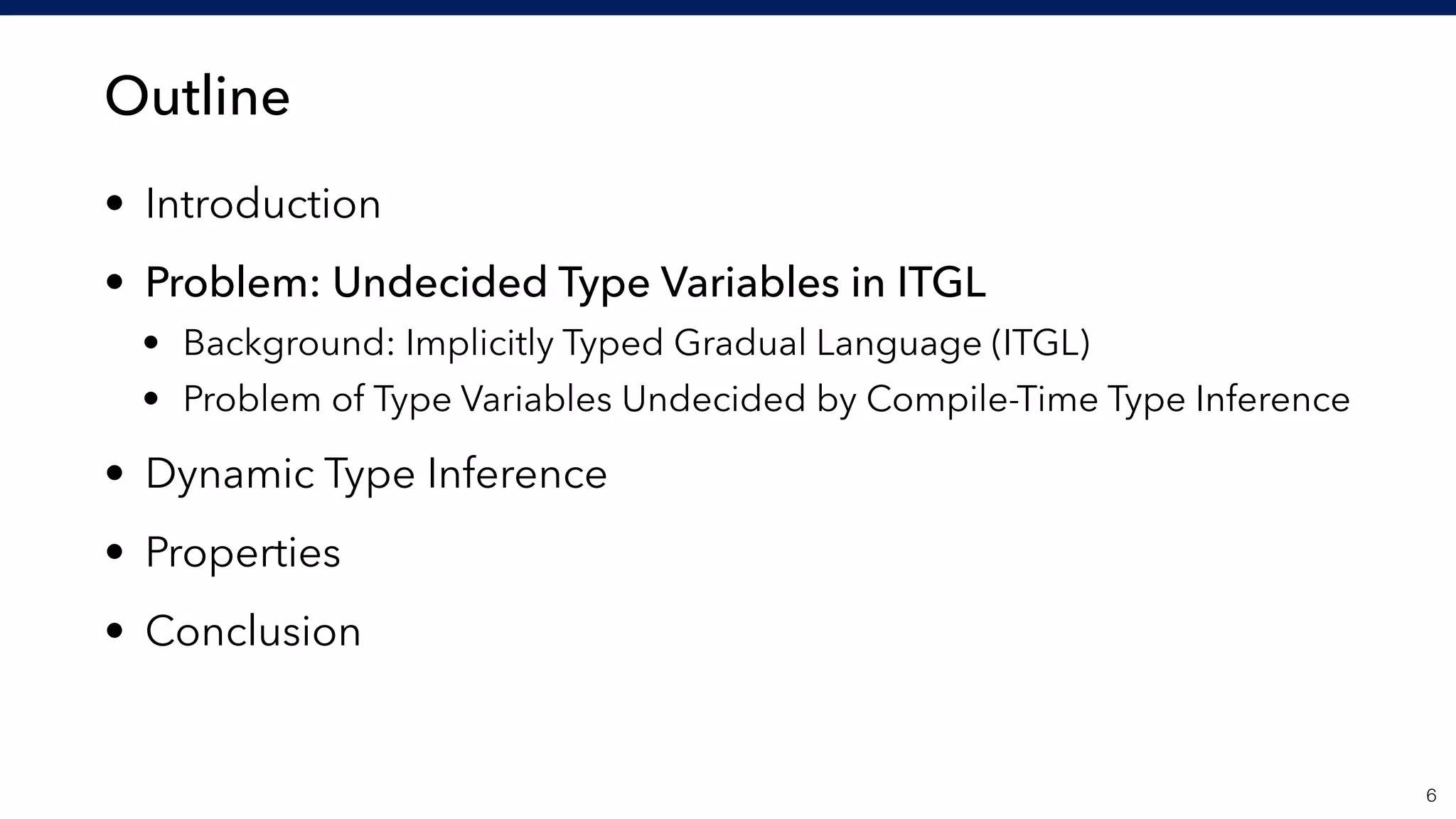 Outline
• Introduction
• Problem: Undecided Type Variables in ITGL
• Background: Implicitly Typed Gradual Language (ITGL)
• Problem of Type Variables Undecided by Compile-Time Type Inference
• Dynamic Type Inference
• Properties
• Conclusion
!6
 