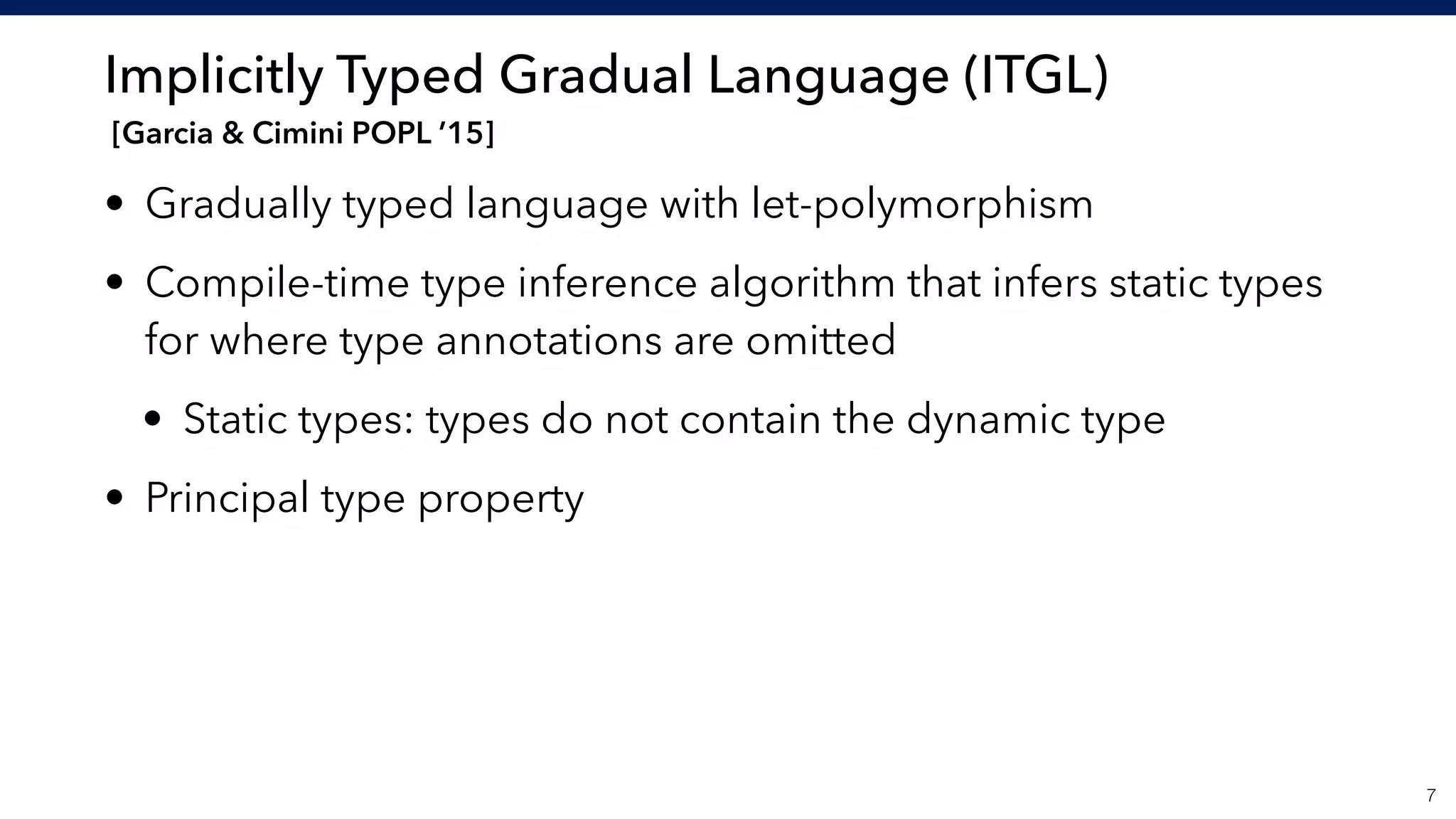 Implicitly Typed Gradual Language (ITGL) 
[Garcia & Cimini POPL ’15]
• Gradually typed language with let-polymorphism
• Compile-time type inference algorithm that infers static types
for where type annotations are omitted
• Static types: types do not contain the dynamic type
• Principal type property
!7
 