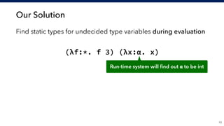Our Solution
!10
Find static types for undecided type variables during evaluation
(λf:*. f 3) (λx:α. x)
Run-time system will ﬁnd out α to be int
 
