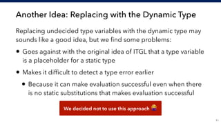Another Idea: Replacing with the Dynamic Type
!11
Replacing undecided type variables with the dynamic type may
sounds like a good idea, but we ﬁnd some problems:
• Goes against with the original idea of ITGL that a type variable
is a placeholder for a static type
• Makes it difﬁcult to detect a type error earlier
• Because it can make evaluation successful even when there
is no static substitutions that makes evaluation successful
We decided not to use this approach "
 