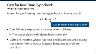 Cast for Run-Time Typecheck 
[Wadler & Fiedler ESOP ’09]
A term for performing run-time typecheck in blame calculi
e: U U’
• Cast failure is expressed as a special term blame
• The paper deals with blame labels formally
• Casts are inserted where run-time checks are required during
translation from a gradually typed language to a blame
calculus
!13
Cast of a term e from type U to U’
 