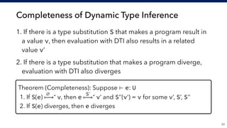 Completeness of Dynamic Type Inference
1. If there is a type substitution S that makes a program result in
a value v, then evaluation with DTI also results in a related
value v’
2. If there is a type substitution that makes a program diverge,
evaluation with DTI also diverges
!24
Theorem (Completeness): Suppose ⊢ e: U
1. If S(e) ⟼* v, then e ⟼* v’ and S’’(v’) = v for some v’, S’, S’’
2. If S(e) diverges, then e diverges
∅ S’
 